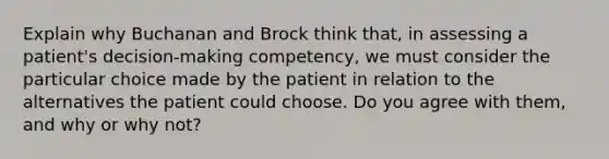 Explain why Buchanan and Brock think that, in assessing a patient's decision-making competency, we must consider the particular choice made by the patient in relation to the alternatives the patient could choose. Do you agree with them, and why or why not?