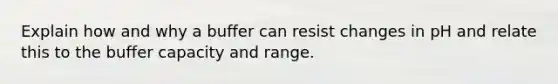 Explain how and why a buffer can resist changes in pH and relate this to the buffer capacity and range.