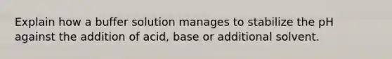 Explain how a buffer solution manages to stabilize the pH against the addition of acid, base or additional solvent.