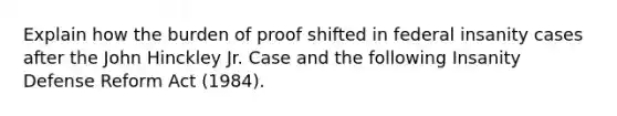 Explain how the burden of proof shifted in federal insanity cases after the John Hinckley Jr. Case and the following Insanity Defense Reform Act (1984).