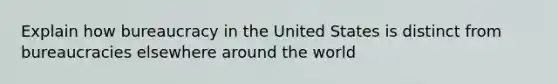 Explain how bureaucracy in the United States is distinct from bureaucracies elsewhere around the world