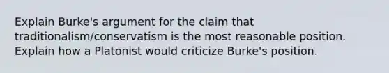 Explain Burke's argument for the claim that traditionalism/conservatism is the most reasonable position. Explain how a Platonist would criticize Burke's position.