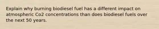 Explain why burning biodiesel fuel has a different impact on atmospheric Co2 concentrations than does biodiesel fuels over the next 50 years.