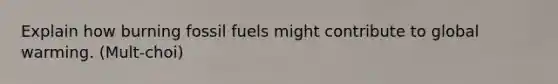 Explain how burning fossil fuels might contribute to global warming. (Mult-choi)