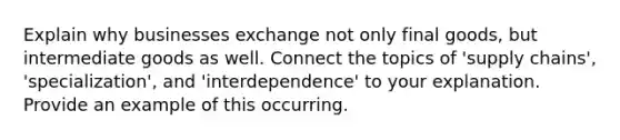 Explain why businesses exchange not only final goods, but intermediate goods as well. Connect the topics of 'supply chains', 'specialization', and 'interdependence' to your explanation. Provide an example of this occurring.