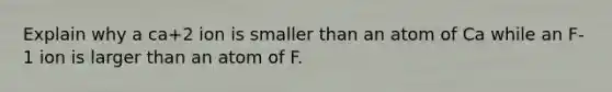 Explain why a ca+2 ion is smaller than an atom of Ca while an F-1 ion is larger than an atom of F.