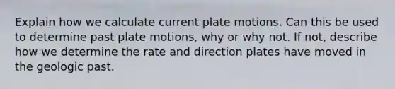 Explain how we calculate current plate motions. Can this be used to determine past plate motions, why or why not. If not, describe how we determine the rate and direction plates have moved in the geologic past.