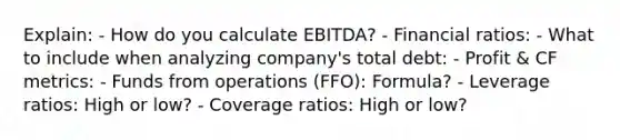 Explain: - How do you calculate EBITDA? - Financial ratios: - What to include when analyzing company's total debt: - Profit & CF metrics: - Funds from operations (FFO): Formula? - Leverage ratios: High or low? - Coverage ratios: High or low?