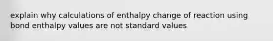 explain why calculations of enthalpy change of reaction using bond enthalpy values are not standard values