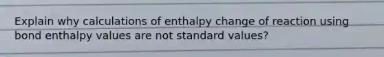 Explain why calculations of enthalpy change of reaction using bond enthalpy values are not standard values?