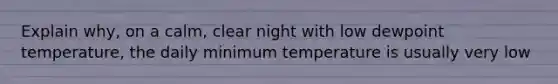 Explain why, on a calm, clear night with low dewpoint temperature, the daily minimum temperature is usually very low