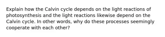 Explain how the Calvin cycle depends on the light reactions of photosynthesis and the light reactions likewise depend on the Calvin cycle. In other words, why do these processes seemingly cooperate with each other?