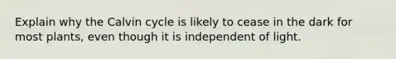 Explain why the Calvin cycle is likely to cease in the dark for most plants, even though it is independent of light.