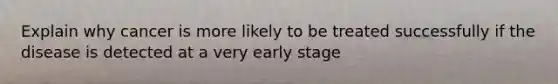 Explain why cancer is more likely to be treated successfully if the disease is detected at a very early stage