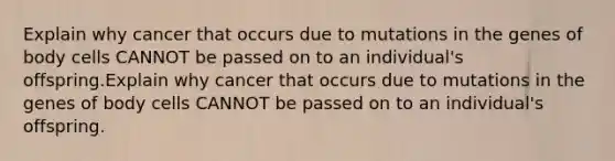 Explain why cancer that occurs due to mutations in the genes of body cells CANNOT be passed on to an individual's offspring.Explain why cancer that occurs due to mutations in the genes of body cells CANNOT be passed on to an individual's offspring.