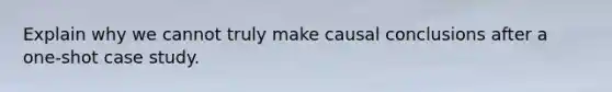 Explain why we cannot truly make causal conclusions after a one-shot case study.