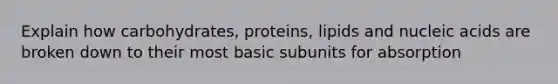 Explain how carbohydrates, proteins, lipids and nucleic acids are broken down to their most basic subunits for absorption