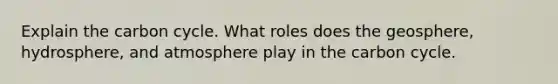 Explain the carbon cycle. What roles does the geosphere, hydrosphere, and atmosphere play in the carbon cycle.