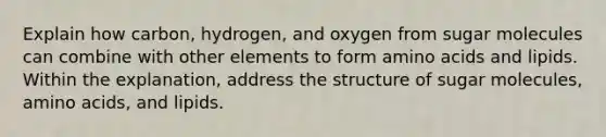 Explain how carbon, hydrogen, and oxygen from sugar molecules can combine with other elements to form amino acids and lipids. Within the explanation, address the structure of sugar molecules, amino acids, and lipids.