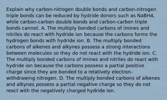 Explain why carbon-nitrogen double bonds and carbon-nitrogen triple bonds can be reduced by hydride donors such as NaBH4, while carbon-carbon double bonds and carbon-carbon triple bonds cannot. A. The multiply bonded carbons of imines and nitriles do react with hydride ion because the carbons forms the hydrogen bonds with hydride ion. B. The multiply bonded carbons of alkenes and alkynes possess a strong interactions between molecules so they do not react with the hydride ion. C. The multiply bonded carbons of imines and nitriles do react with hydride ion because the carbons possess a partial positive charge since they are bonded to a relatively electron-withdrawing nitrogen. D. The multiply bonded carbons of alkenes and alkynes possess a partial negative charge so they do not react with the negatively charged hydride ion.