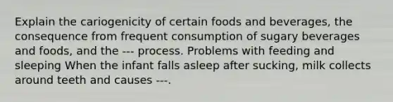 Explain the cariogenicity of certain foods and beverages, the consequence from frequent consumption of sugary beverages and foods, and the --- process. Problems with feeding and sleeping When the infant falls asleep after sucking, milk collects around teeth and causes ---.