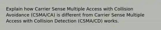 Explain how Carrier Sense Multiple Access with Collision Avoidance (CSMA/CA) is different from Carrier Sense Multiple Access with Collision Detection (CSMA/CD) works.