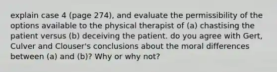 explain case 4 (page 274), and evaluate the permissibility of the options available to the physical therapist of (a) chastising the patient versus (b) deceiving the patient. do you agree with Gert, Culver and Clouser's conclusions about the moral differences between (a) and (b)? Why or why not?