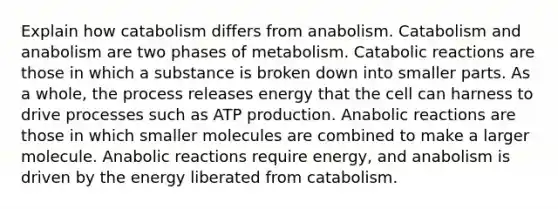 Explain how catabolism differs from anabolism. Catabolism and anabolism are two phases of metabolism. Catabolic reactions are those in which a substance is broken down into smaller parts. As a whole, the process releases energy that the cell can harness to drive processes such as ATP production. Anabolic reactions are those in which smaller molecules are combined to make a larger molecule. Anabolic reactions require energy, and anabolism is driven by the energy liberated from catabolism.