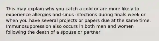 This may explain why you catch a cold or are more likely to experience allergies and sinus infections during finals week or when you have several projects or papers due at the same time. Immunosuppression also occurs in both men and women following the death of a spouse or partner