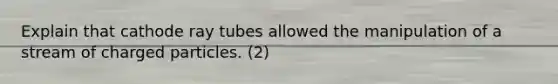 Explain that cathode ray tubes allowed the manipulation of a stream of charged particles. (2)