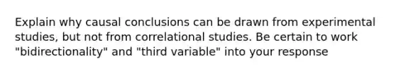 Explain why causal conclusions can be drawn from experimental studies, but not from correlational studies. Be certain to work "bidirectionality" and "third variable" into your response