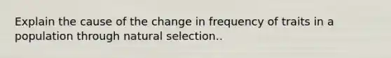 Explain the cause of the change in frequency of traits in a population through natural selection.​.