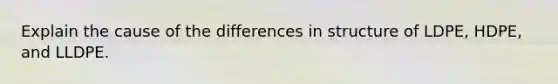 Explain the cause of the differences in structure of LDPE, HDPE, and LLDPE.