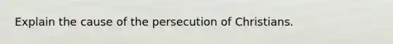 Explain the cause of the persecution of Christians.