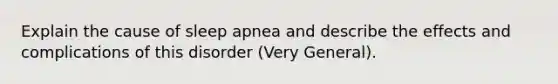 Explain the cause of sleep apnea and describe the effects and complications of this disorder (Very General).