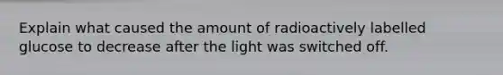 Explain what caused the amount of radioactively labelled glucose to decrease after the light was switched off.