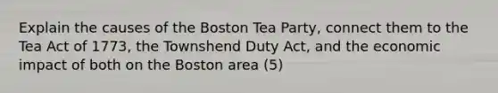 Explain the causes of the Boston Tea Party, connect them to the Tea Act of 1773, the Townshend Duty Act, and the economic impact of both on the Boston area (5)