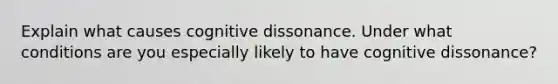 Explain what causes cognitive dissonance. Under what conditions are you especially likely to have cognitive dissonance?