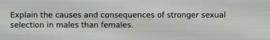 Explain the causes and consequences of stronger sexual selection in males than females.