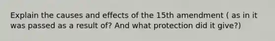 Explain the causes and effects of the 15th amendment ( as in it was passed as a result of? And what protection did it give?)