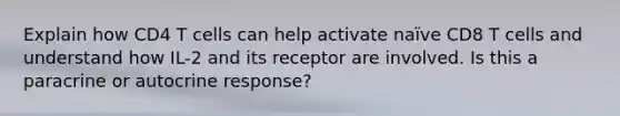 Explain how CD4 T cells can help activate naïve CD8 T cells and understand how IL-2 and its receptor are involved. Is this a paracrine or autocrine response?