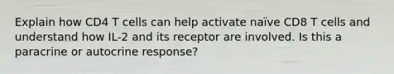 Explain how CD4 T cells can help activate naïve CD8 T cells and understand how IL-2 and its receptor are involved. Is this a paracrine or autocrine response?