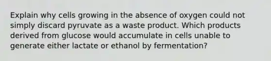 Explain why cells growing in the absence of oxygen could not simply discard pyruvate as a waste product. Which products derived from glucose would accumulate in cells unable to generate either lactate or ethanol by fermentation?