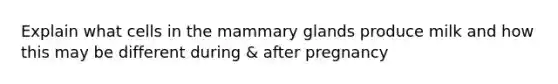 Explain what cells in the mammary glands produce milk and how this may be different during & after pregnancy