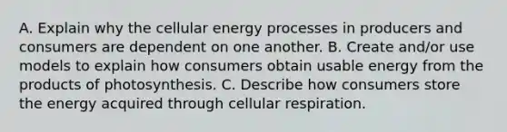 A. Explain why the cellular energy processes in producers and consumers are dependent on one another. B. Create and/or use models to explain how consumers obtain usable energy from the products of photosynthesis. C. Describe how consumers store the energy acquired through cellular respiration.