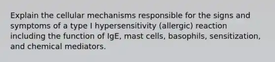 Explain the cellular mechanisms responsible for the signs and symptoms of a type I hypersensitivity (allergic) reaction including the function of IgE, mast cells, basophils, sensitization, and chemical mediators.