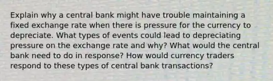 Explain why a central bank might have trouble maintaining a fixed exchange rate when there is pressure for the currency to depreciate. What types of events could lead to depreciating pressure on the exchange rate and why? What would the central bank need to do in response? How would currency traders respond to these types of central bank transactions?