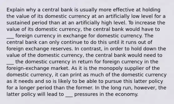 Explain why a central bank is usually more effective at holding the value of its domestic currency at an artificially low level for a sustained period than at an artificially high level. To increase the value of its domestic currency, the central bank would have to ___ foreign currency in exchange for domestic currency. The central bank can only continue to do this until it runs out of foreign exchange reserves. In contrast, in order to hold down the value of the domestic currency, the central bank would need to ___ the domestic currency in return for foreign currency in the foreign-exchange market. As it is the monopoly supplier of the domestic currency, it can print as much of the domestic currency as it needs and so is likely to be able to pursue this latter policy for a longer period than the former. In the long run, however, the latter policy will lead to ___ pressures in the economy.