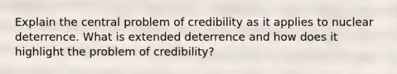 Explain the central problem of credibility as it applies to nuclear deterrence. What is extended deterrence and how does it highlight the problem of credibility?