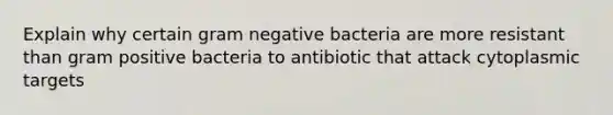 Explain why certain gram negative bacteria are more resistant than gram positive bacteria to antibiotic that attack cytoplasmic targets